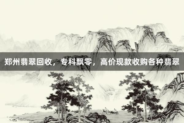 郑州翡翠回收，专科飘零，高价现款收购各种翡翠
