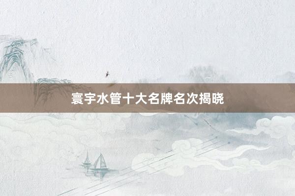 寰宇水管十大名牌名次揭晓