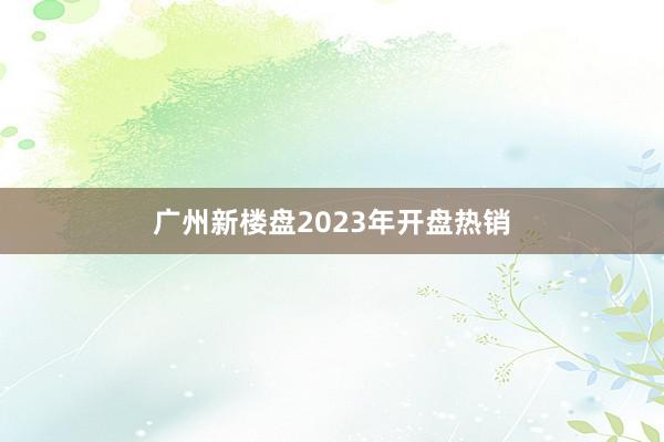 广州新楼盘2023年开盘热销